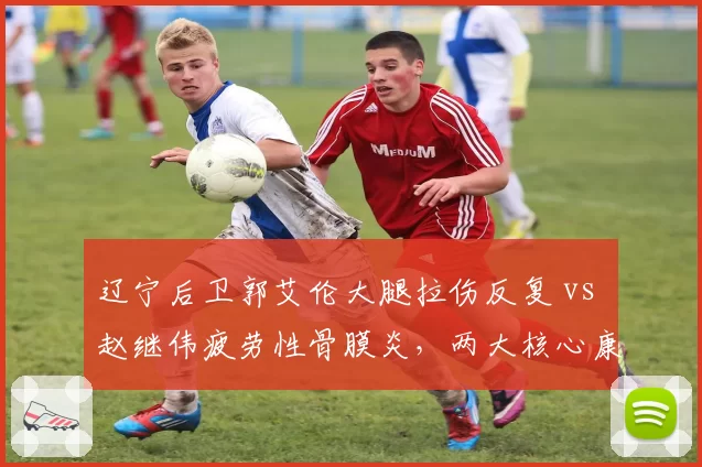 辽宁后卫郭艾伦大腿拉伤反复 vs 赵继伟疲劳性骨膜炎,两大核心康复路线对比