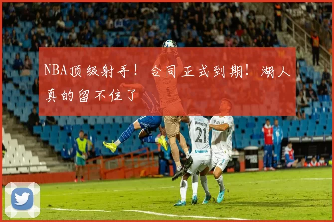 NBA顶级射手！合同正式到期！湖人真的留不住了