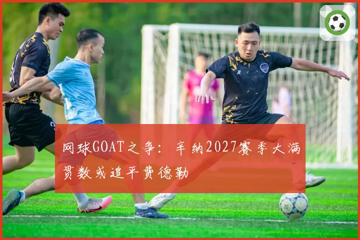 网球GOAT之争：辛纳2027赛季大满贯数或追平费德勒