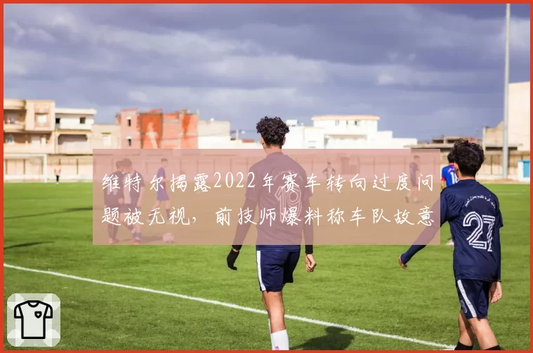维特尔揭露2022年赛车转向过度问题被无视，前技师爆料称车队故意偏袒斯特罗尔