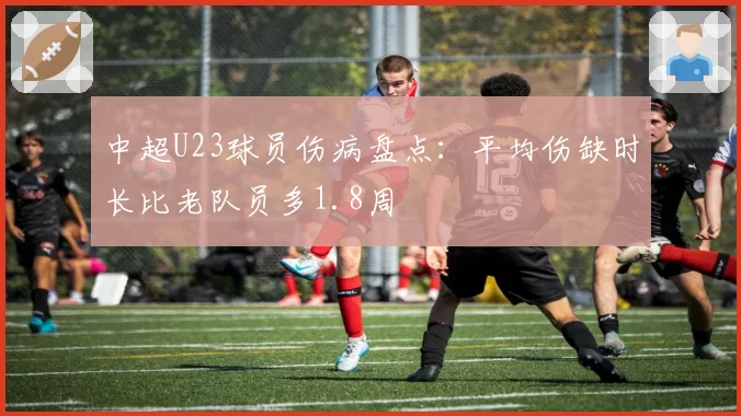 中超U23球员伤病盘点：平均伤缺时长比老队员多1.8周