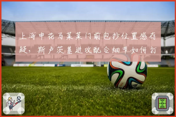 上海申花马莱莱门前包抄位置感存疑，斯卢茨基进攻配合细节如何打磨？