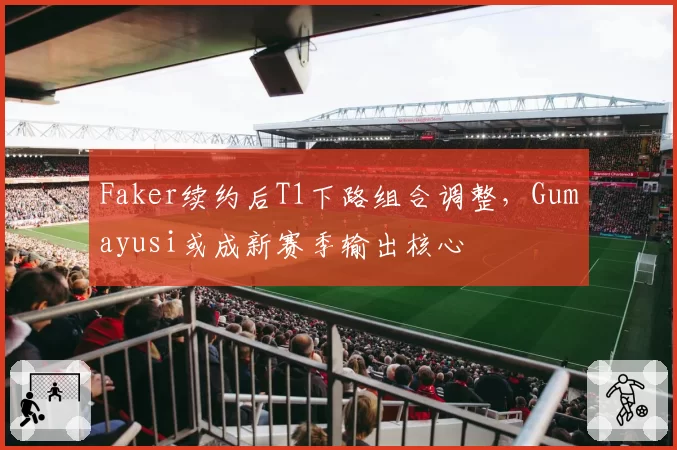Faker续约后T1下路组合调整，Gumayusi或成新赛季输出核心