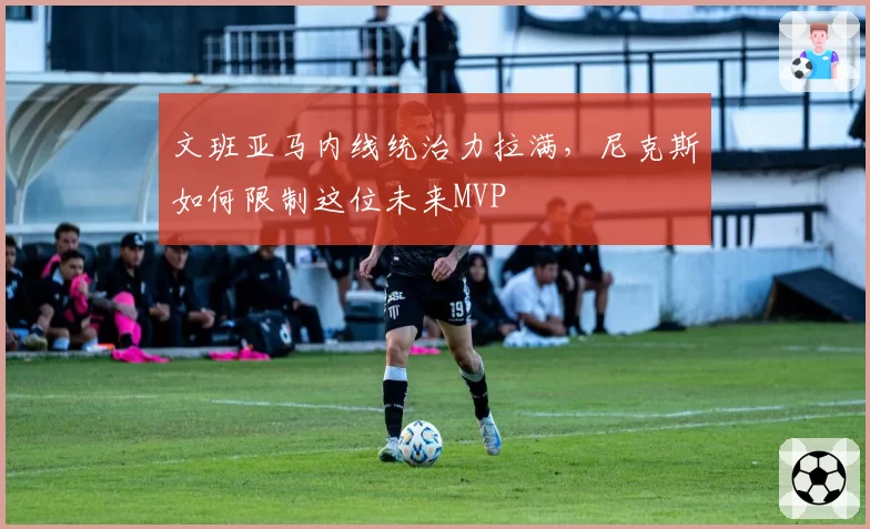 文班亚马内线统治力拉满,尼克斯如何限制这位未来MVP