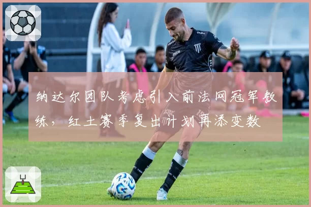 纳达尔团队考虑引入前法网冠军教练，红土赛季复出计划再添变数