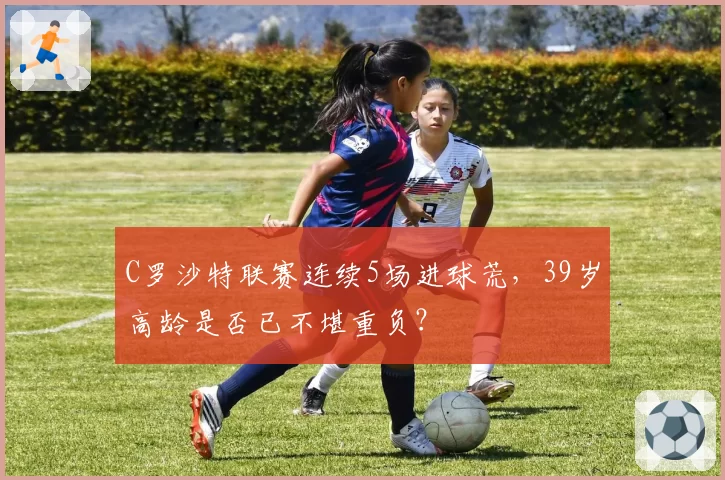 C罗沙特联赛连续5场进球荒，39岁高龄是否已不堪重负？
