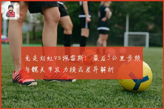 竞走刘虹vs佩雷斯：最后5公里步频与髋关节发力模式差异解析