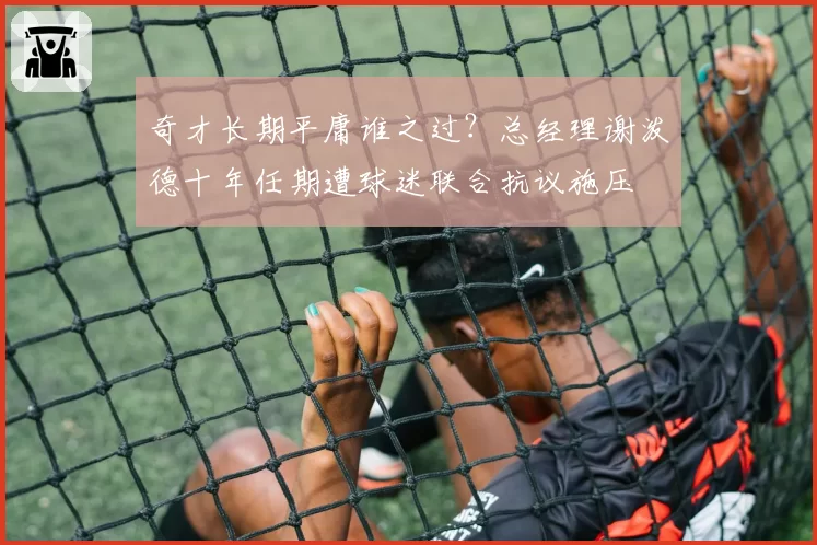 奇才长期平庸谁之过？总经理谢泼德十年任期遭球迷联合抗议施压