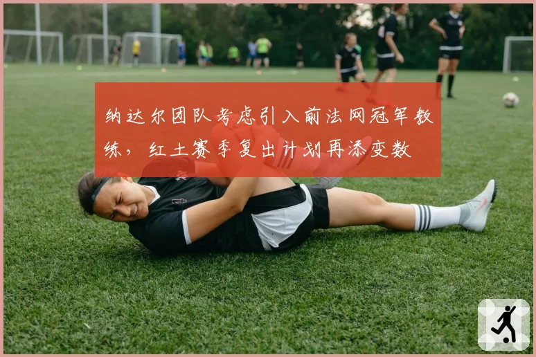 纳达尔团队考虑引入前法网冠军教练，红土赛季复出计划再添变数