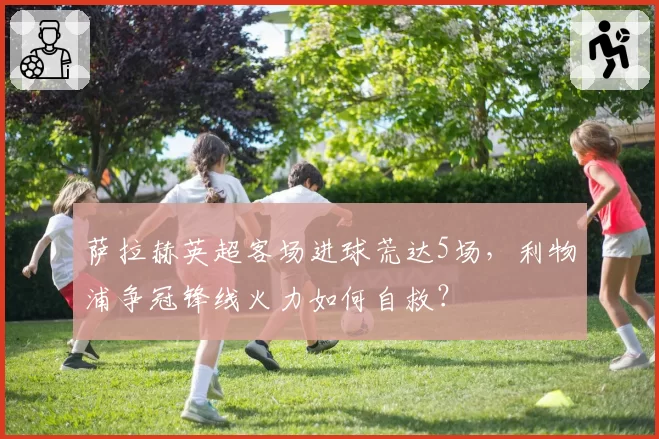 萨拉赫英超客场进球荒达5场,利物浦争冠锋线火力如何自救?