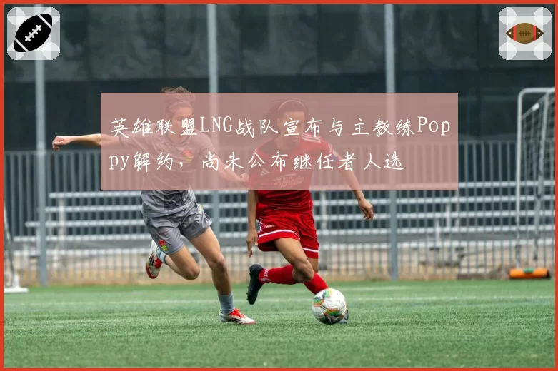英雄联盟LNG战队宣布与主教练Poppy解约，尚未公布继任者人选