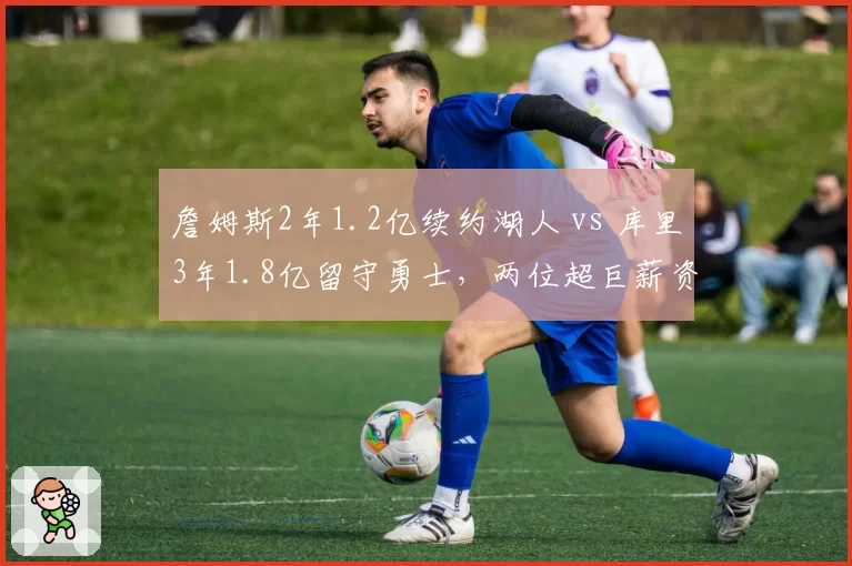 詹姆斯2年1.2亿续约湖人 vs 库里3年1.8亿留守勇士，两位超巨薪资结构引发更衣室暗流