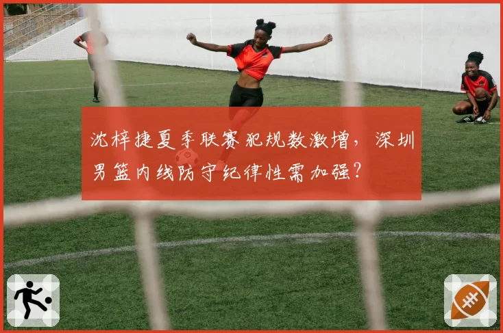 沈梓捷夏季联赛犯规数激增，深圳男篮内线防守纪律性需加强？