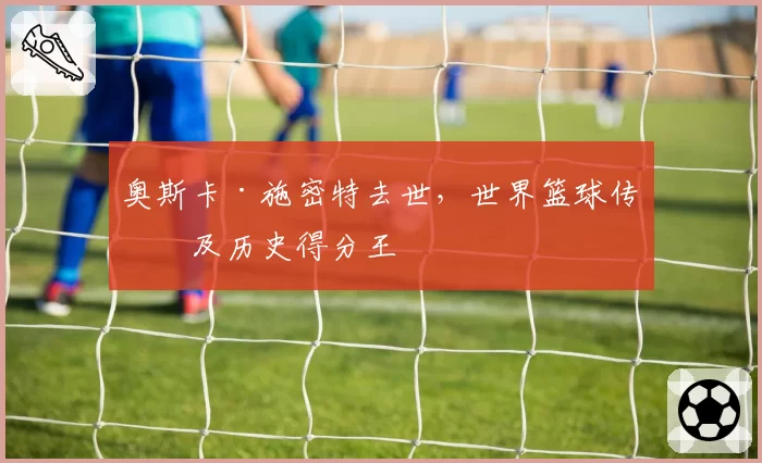 奥斯卡·施密特去世，世界篮球传奇及历史得分王