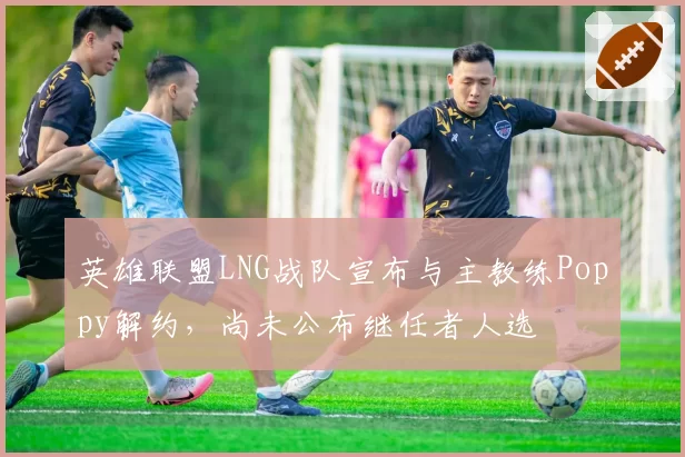 英雄联盟LNG战队宣布与主教练Poppy解约，尚未公布继任者人选