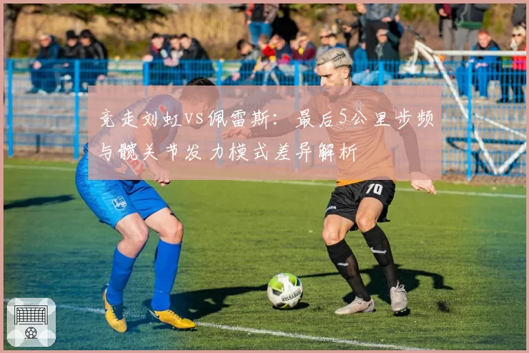 竞走刘虹vs佩雷斯：最后5公里步频与髋关节发力模式差异解析