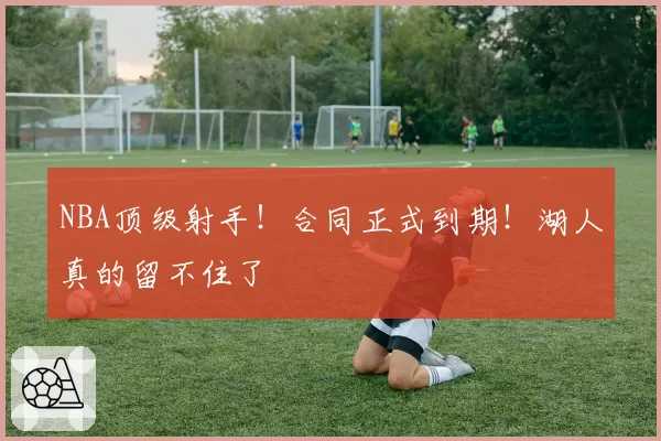 NBA顶级射手！合同正式到期！湖人真的留不住了