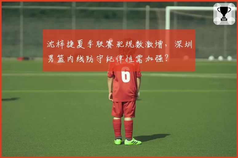 沈梓捷夏季联赛犯规数激增，深圳男篮内线防守纪律性需加强？