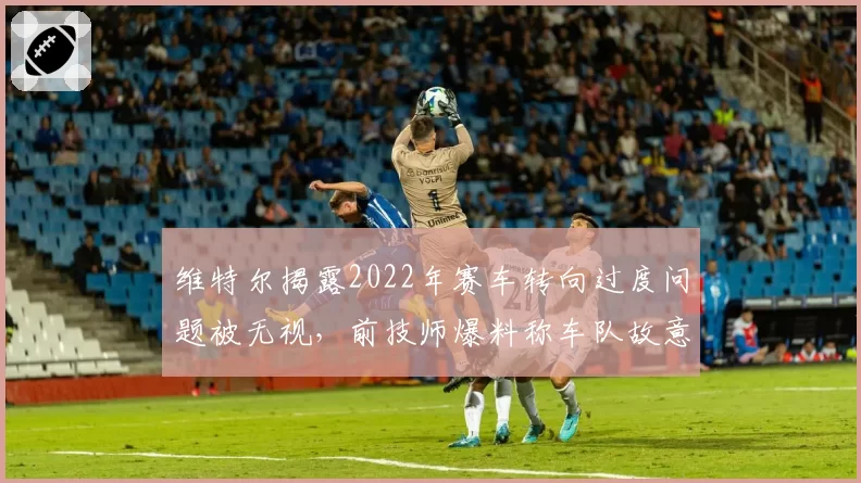 维特尔揭露2022年赛车转向过度问题被无视，前技师爆料称车队故意偏袒斯特罗尔
