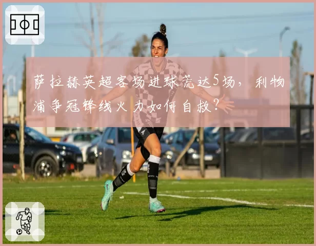 萨拉赫英超客场进球荒达5场,利物浦争冠锋线火力如何自救?