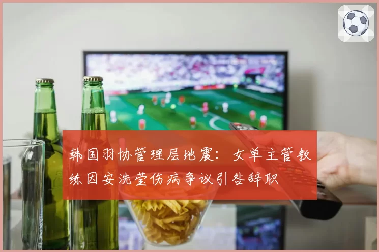 韩国羽协管理层地震：女单主管教练因安洗莹伤病争议引咎辞职