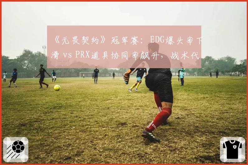 《无畏契约》冠军赛:EDG爆头率下滑 vs PRX道具协同率飙升,战术代差显现