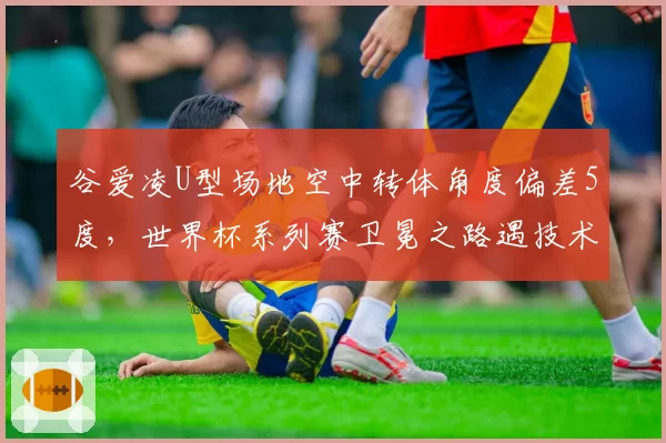 谷爱凌U型场地空中转体角度偏差5度，世界杯系列赛卫冕之路遇技术挑战？