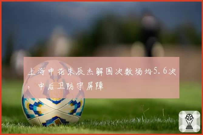 上海申花朱辰杰解围次数场均5.6次，中后卫防守屏障