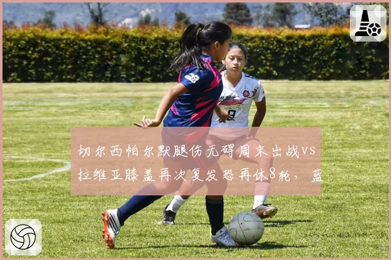 切尔西帕尔默腿伤无碍周末出战vs拉维亚膝盖再次复发恐再休8轮,蓝军伤病名单长短对比鲜明