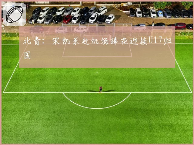 北青:宋凯亲赴机场捧花迎接U17归国