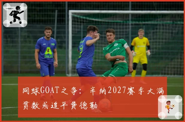网球GOAT之争：辛纳2027赛季大满贯数或追平费德勒