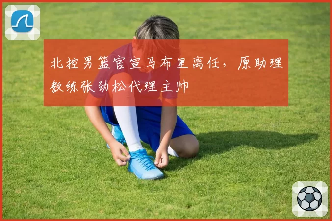 北控男篮官宣马布里离任,原助理教练张劲松代理主帅