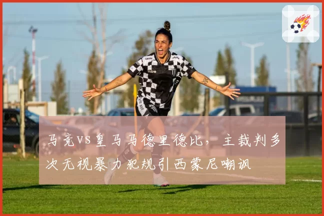 马竞vs皇马马德里德比，主裁判多次无视暴力犯规引西蒙尼嘲讽