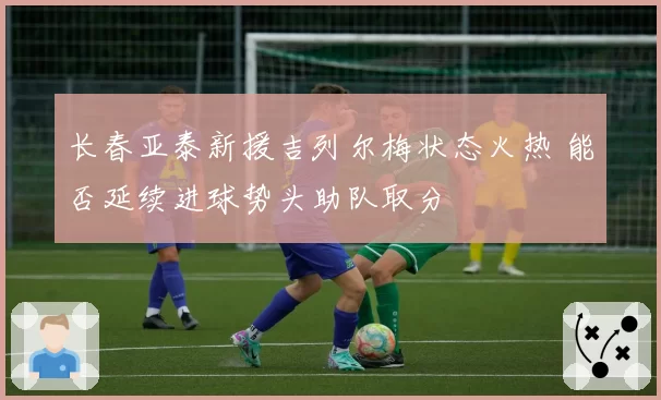 长春亚泰新援吉列尔梅状态火热 能否延续进球势头助队取分
