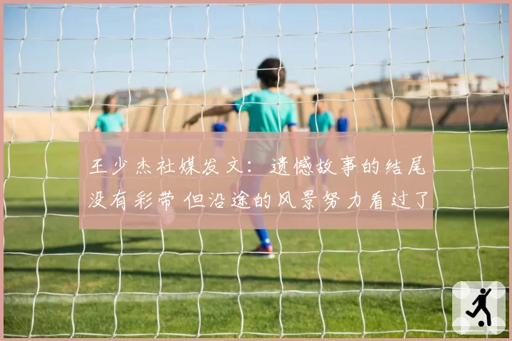 王少杰社媒发文:遗憾故事的结尾没有彩带 但沿途的风景努力看过了