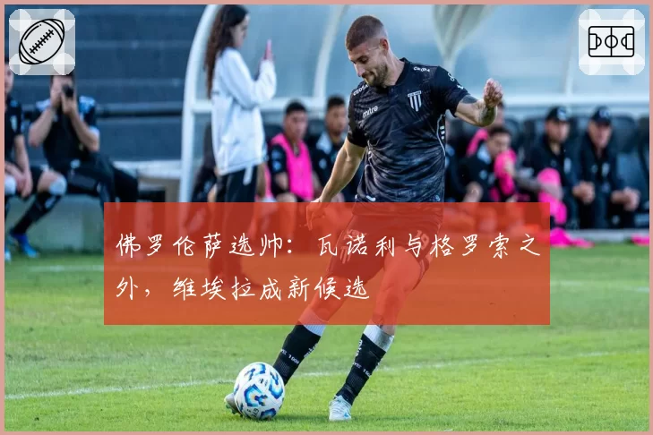 佛罗伦萨选帅：瓦诺利与格罗索之外，维埃拉成新候选