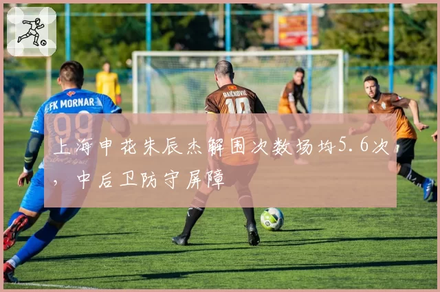 上海申花朱辰杰解围次数场均5.6次，中后卫防守屏障