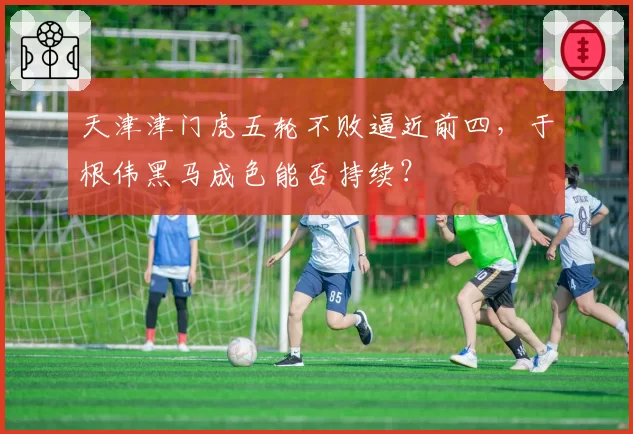 天津津门虎五轮不败逼近前四，于根伟黑马成色能否持续？