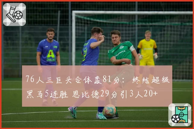 76人三巨头合体轰81分：终结超级黑马5连胜 恩比德29分引3人20+