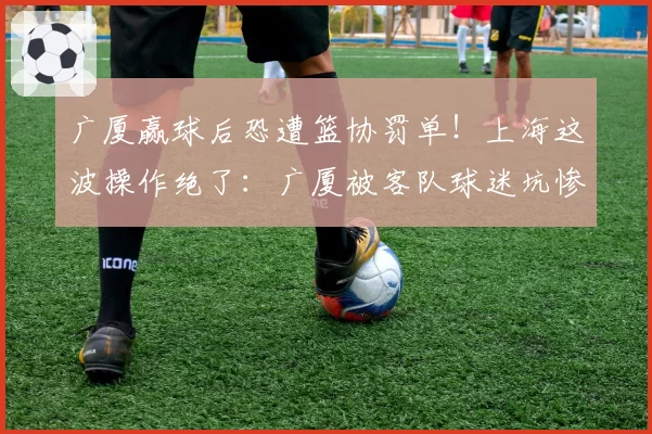 广厦赢球后恐遭篮协罚单!上海这波操作绝了:广厦被客队球迷坑惨