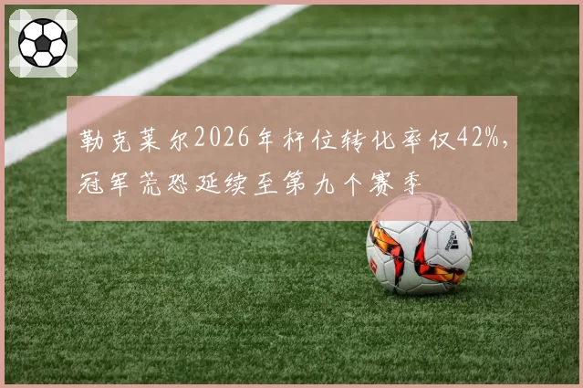 勒克莱尔2026年杆位转化率仅42%，冠军荒恐延续至第九个赛季