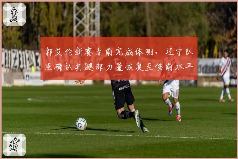 郭艾伦新赛季前完成体测，辽宁队医确认其腿部力量恢复至伤前水平
