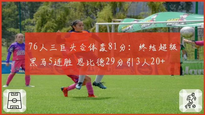 76人三巨头合体轰81分：终结超级黑马5连胜 恩比德29分引3人20+