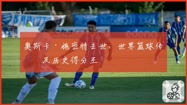 奥斯卡·施密特去世，世界篮球传奇及历史得分王