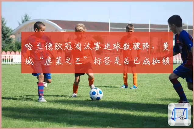 哈兰德欧冠淘汰赛进球数骤降，曼城“虐菜之王”标签是否已成枷锁？