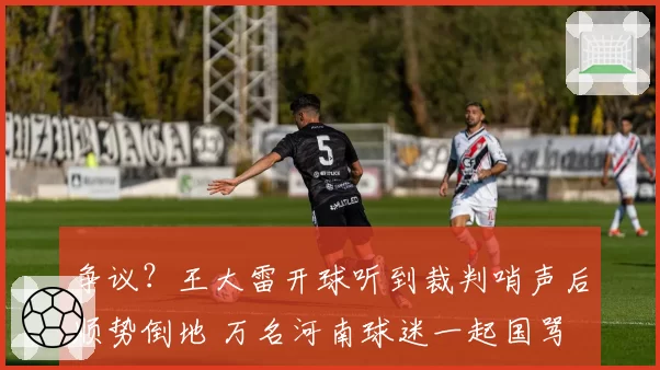 争议？王大雷开球听到裁判哨声后顺势倒地 万名河南球迷一起国骂
