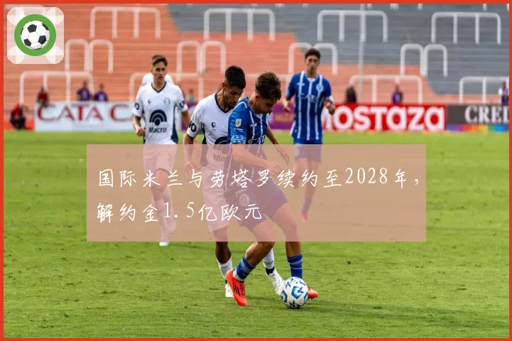 国际米兰与劳塔罗续约至2028年，解约金1.5亿欧元