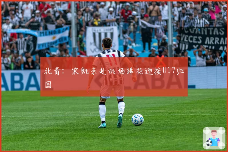北青:宋凯亲赴机场捧花迎接U17归国
