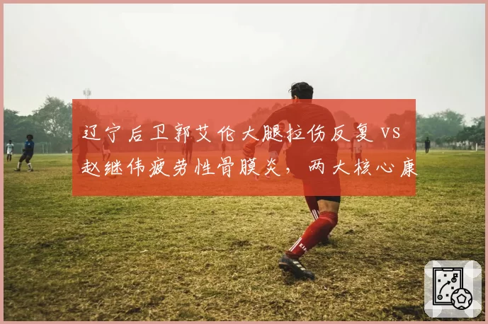 辽宁后卫郭艾伦大腿拉伤反复 vs 赵继伟疲劳性骨膜炎,两大核心康复路线对比