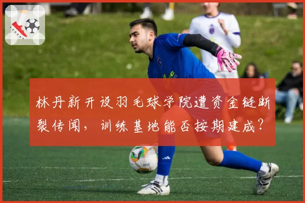 林丹新开设羽毛球学院遭资金链断裂传闻，训练基地能否按期建成？